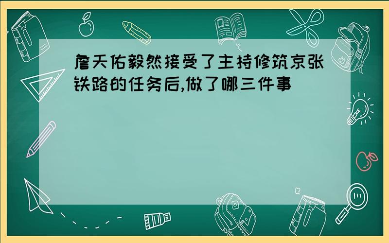 詹天佑毅然接受了主持修筑京张铁路的任务后,做了哪三件事