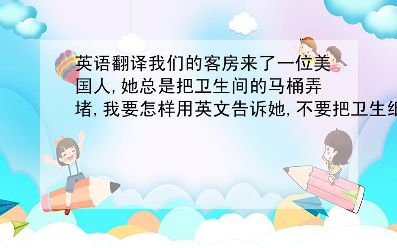 英语翻译我们的客房来了一位美国人,她总是把卫生间的马桶弄堵,我要怎样用英文告诉她,不要把卫生纸等杂物放入马桶内．