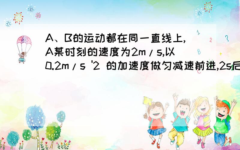 A、B的运动都在同一直线上,A某时刻的速度为2m/s,以0.2m/s '2 的加速度做匀减速前进,2s后与原来静止的B发