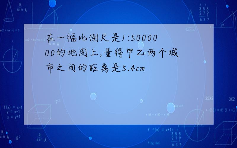 在一幅比例尺是1:5000000的地图上,量得甲乙两个城市之间的距离是5.4cm