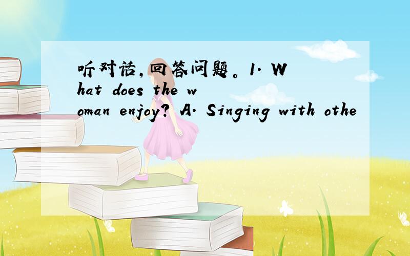 听对话，回答问题。 1. What does the woman enjoy? A. Singing with othe