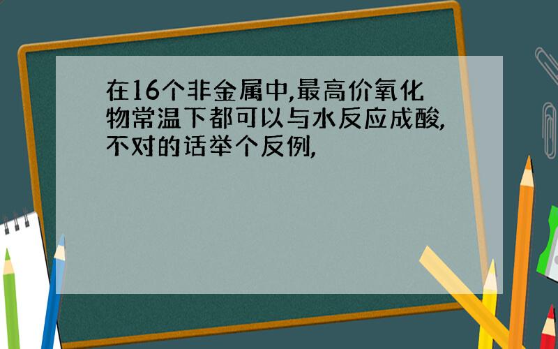 在16个非金属中,最高价氧化物常温下都可以与水反应成酸,不对的话举个反例,