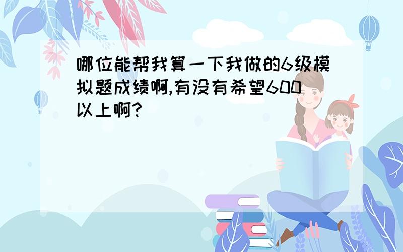 哪位能帮我算一下我做的6级模拟题成绩啊,有没有希望600以上啊?