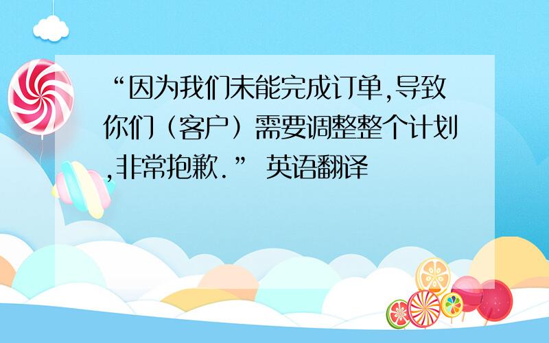 “因为我们未能完成订单,导致你们（客户）需要调整整个计划,非常抱歉.” 英语翻译