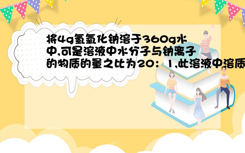 将4g氢氧化钠溶于360g水中,可是溶液中水分子与钠离子的物质的量之比为20：1,此溶液中溶质质量分数为多少