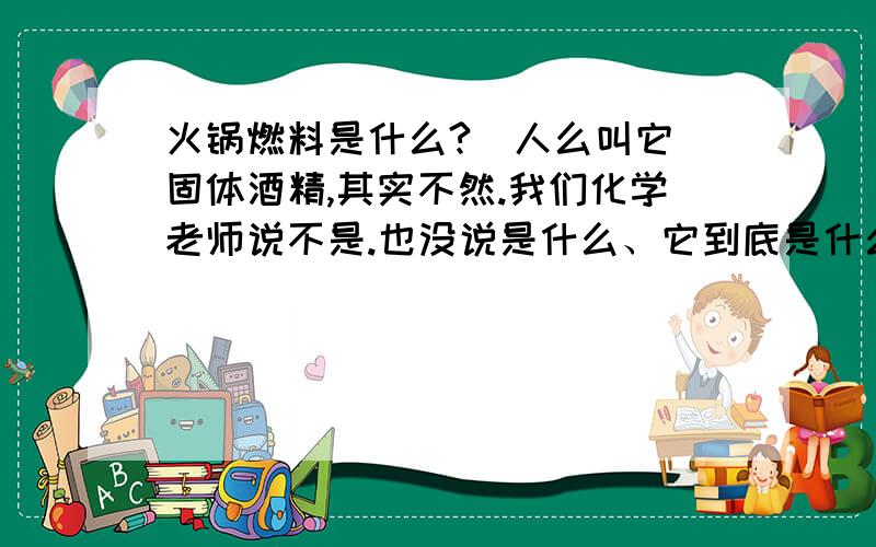 火锅燃料是什么?（人么叫它 固体酒精,其实不然.我们化学老师说不是.也没说是什么、它到底是什么?