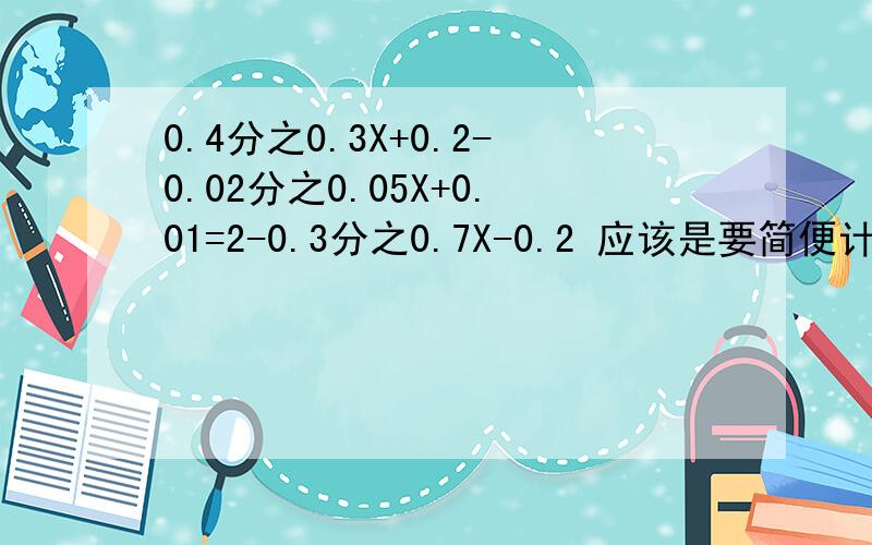 0.4分之0.3X+0.2-0.02分之0.05X+0.01=2-0.3分之0.7X-0.2 应该是要简便计算