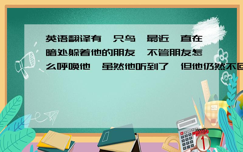 英语翻译有一只鸟,最近一直在暗处躲着他的朋友,不管朋友怎么呼唤他,虽然他听到了,但他仍然不回应,你觉得,那只鸟在干什么?