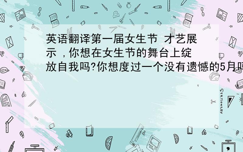 英语翻译第一届女生节 才艺展示 ,你想在女生节的舞台上绽放自我吗?你想度过一个没有遗憾的5月吗?我们热切期待你出色的表现