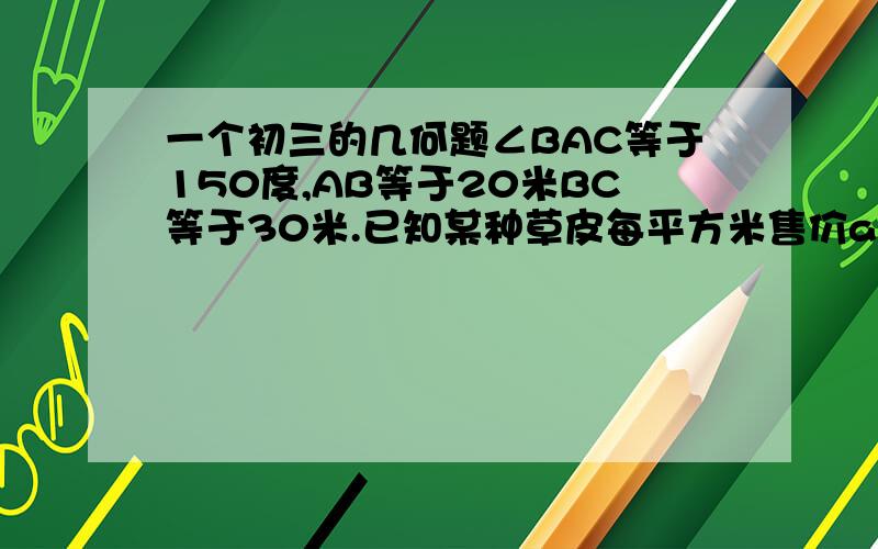 一个初三的几何题∠BAC等于150度,AB等于20米BC等于30米.已知某种草皮每平方米售价a元,根据图上数据,求购买这