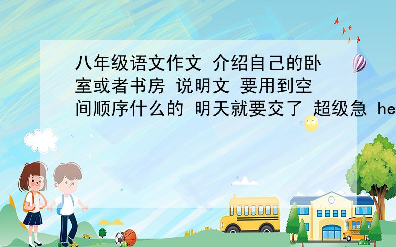 八年级语文作文 介绍自己的卧室或者书房 说明文 要用到空间顺序什么的 明天就要交了 超级急 help!