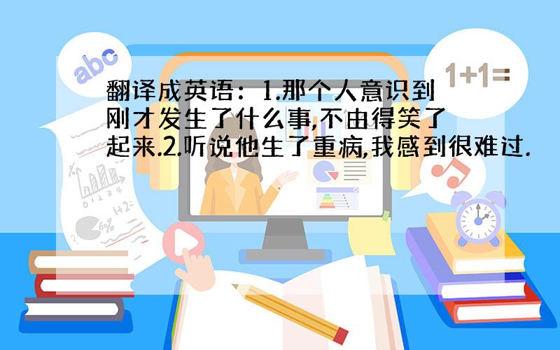 翻译成英语：1.那个人意识到刚才发生了什么事,不由得笑了起来.2.听说他生了重病,我感到很难过.