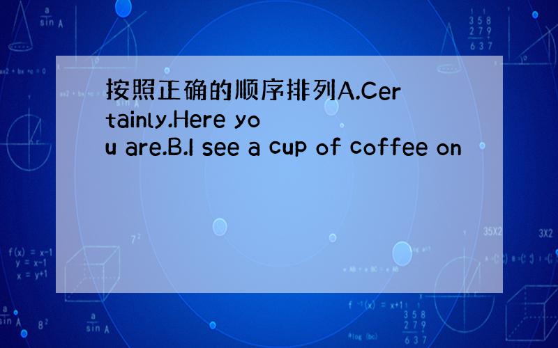 按照正确的顺序排列A.Certainly.Here you are.B.I see a cup of coffee on