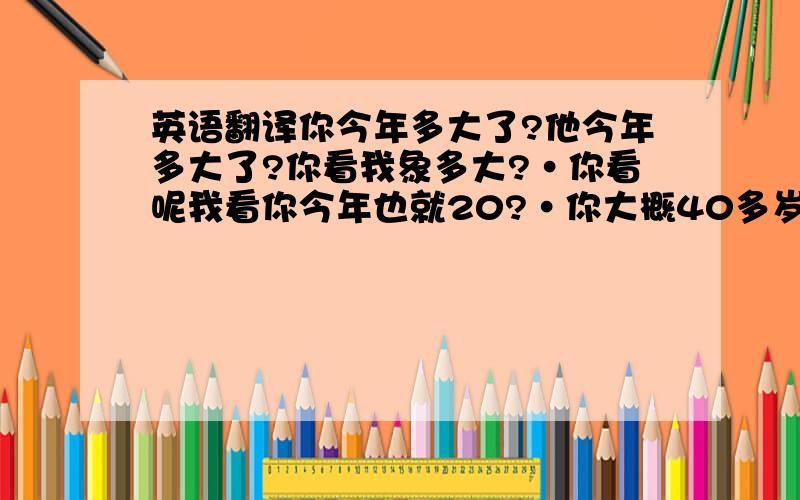 英语翻译你今年多大了?他今年多大了?你看我象多大?·你看呢我看你今年也就20?·你大概40多岁吧·他看上去快50了·我今