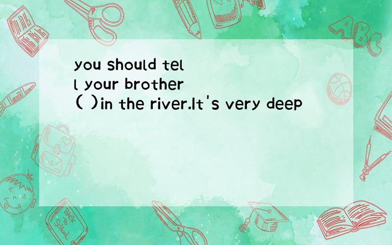 you should tell your brother( )in the river.It's very deep