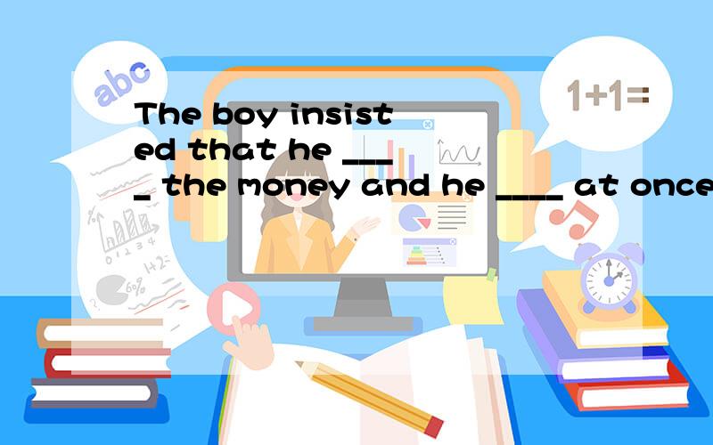 The boy insisted that he ____ the money and he ____ at once.