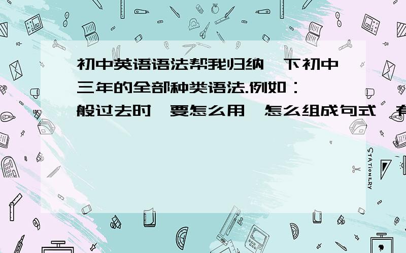 初中英语语法帮我归纳一下初中三年的全部种类语法.例如：一般过去时,要怎么用,怎么组成句式,有那些特殊变化.