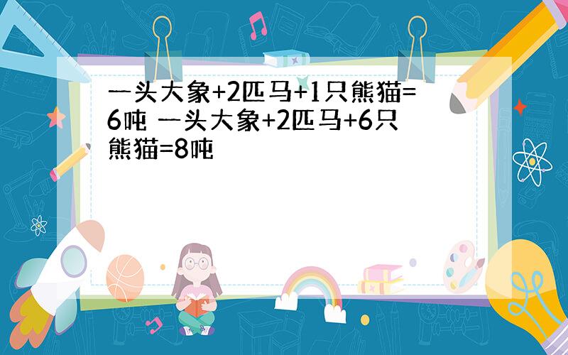 一头大象+2匹马+1只熊猫=6吨 一头大象+2匹马+6只熊猫=8吨