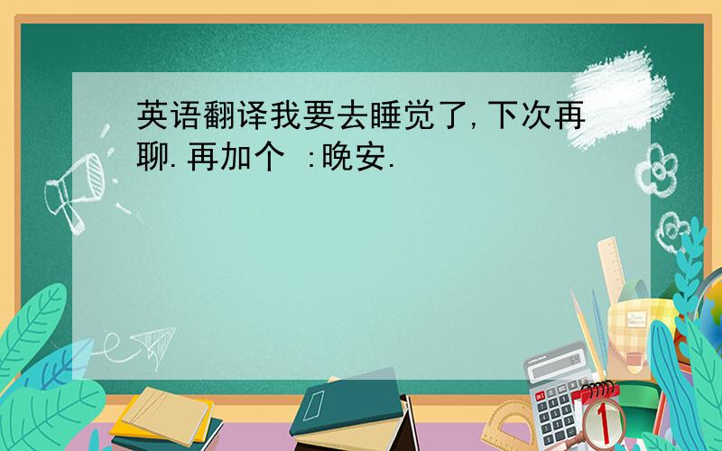 英语翻译我要去睡觉了,下次再聊.再加个 :晚安.