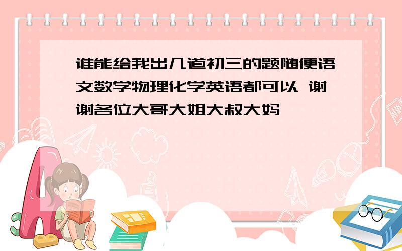 谁能给我出几道初三的题随便语文数学物理化学英语都可以 谢谢各位大哥大姐大叔大妈