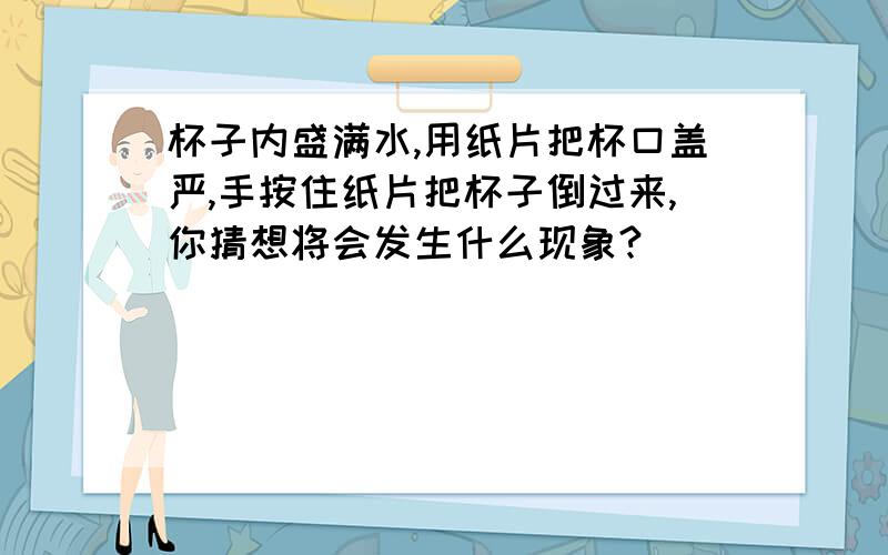 杯子内盛满水,用纸片把杯口盖严,手按住纸片把杯子倒过来,你猜想将会发生什么现象?