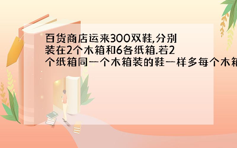 百货商店运来300双鞋,分别装在2个木箱和6各纸箱.若2个纸箱同一个木箱装的鞋一样多每个木箱和纸箱各几双