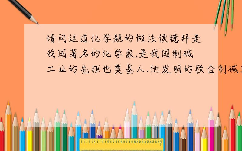 请问这道化学题的做法侯德邦是我国著名的化学家,是我国制碱工业的先驱也奠基人.他发明的联合制碱法,为纯碱和单飞工业技术的发