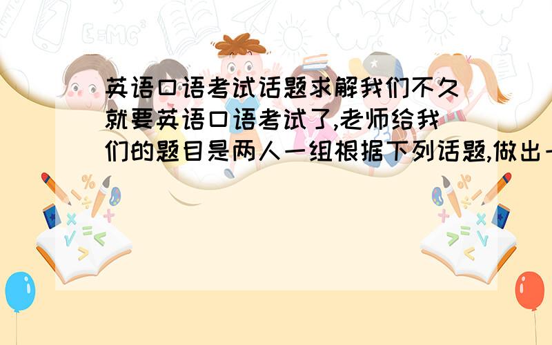 英语口语考试话题求解我们不久就要英语口语考试了,老师给我们的题目是两人一组根据下列话题,做出一段对话!(4分钟内)话题如