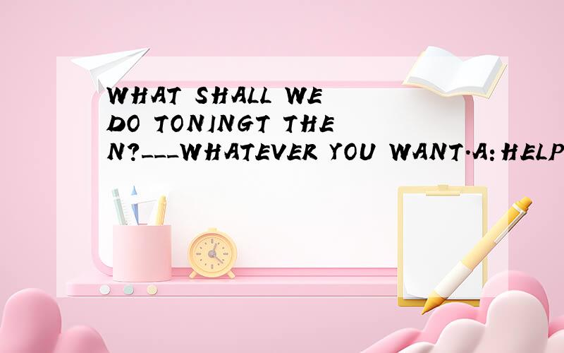 WHAT SHALL WE DO TONINGT THEN?___WHATEVER YOU WANT.A:HELP YO