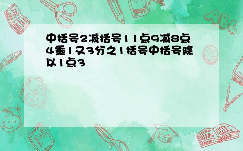 中括号2减括号11点9减8点4乘1又3分之1括号中括号除以1点3