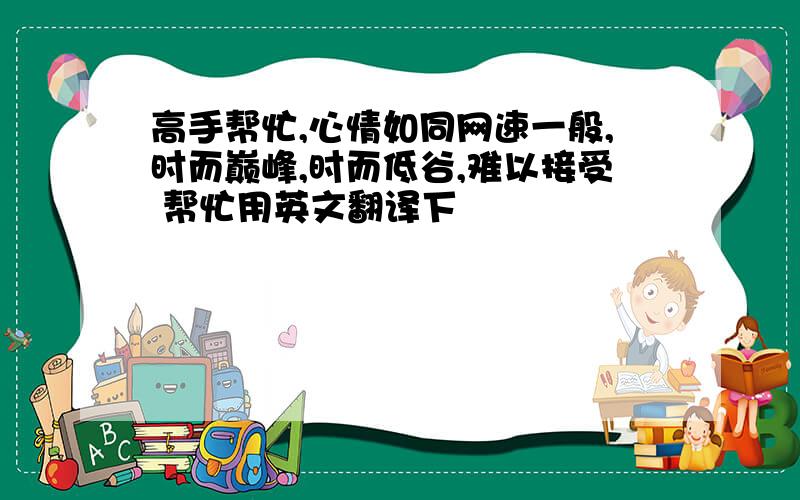 高手帮忙,心情如同网速一般,时而巅峰,时而低谷,难以接受 帮忙用英文翻译下