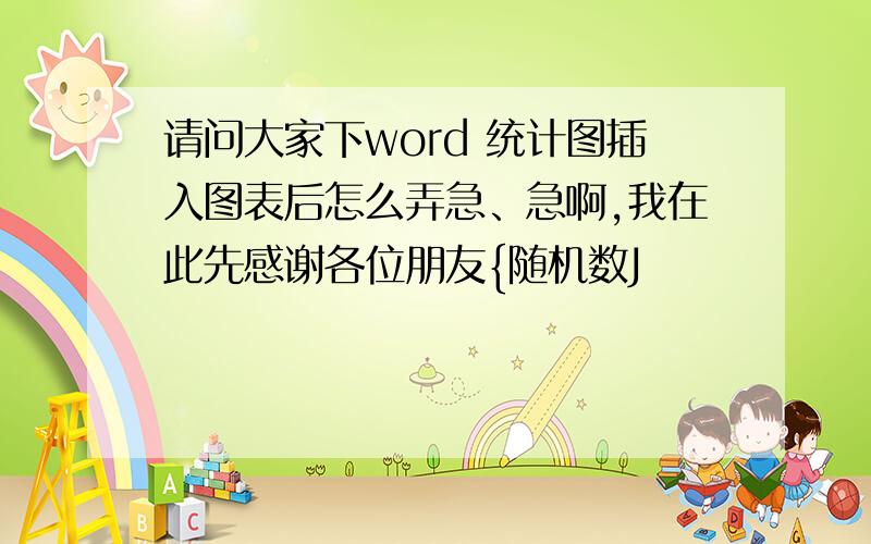 请问大家下word 统计图插入图表后怎么弄急、急啊,我在此先感谢各位朋友{随机数J