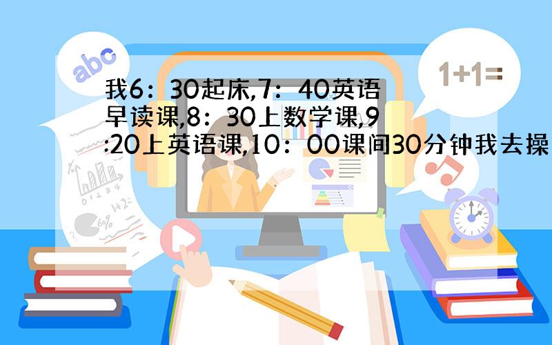 我6：30起床,7：40英语早读课,8：30上数学课,9:20上英语课,10：00课间30分钟我去操场玩,10: