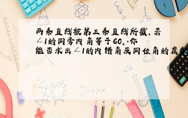 两条直线被第三条直线所截,若∠1的同旁内角等于60°.你能否求出∠1的内错角及同位角的度数.若能,请求出；