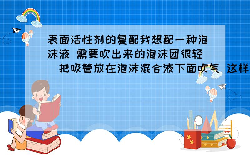 表面活性剂的复配我想配一种泡沫液 需要吹出来的泡沫团很轻（把吸管放在泡沫混合液下面吹气 这样得到的泡沫团 其他形式做成的