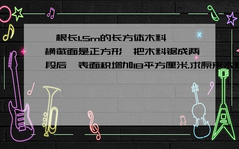 一根长1.5m的长方体木料,横截面是正方形,把木料锯成两段后,表面积增加18平方厘米.求原来木料的表面积