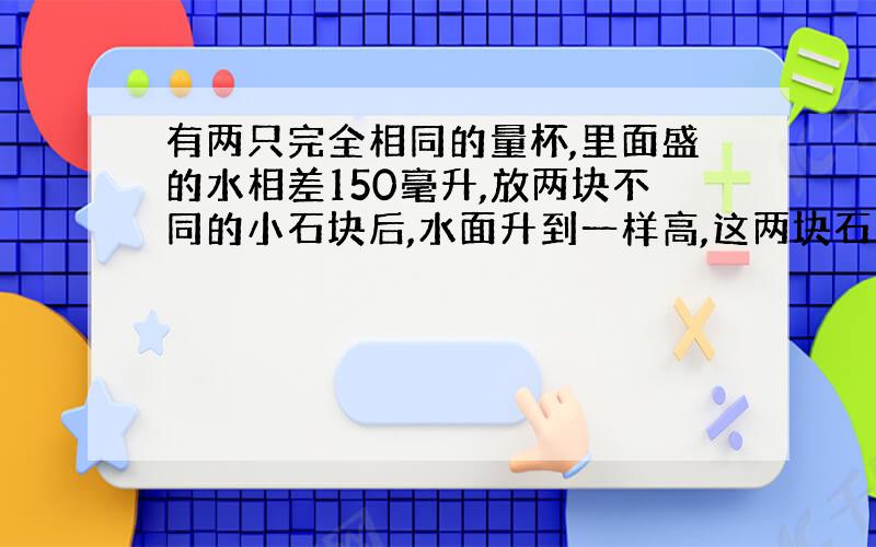 有两只完全相同的量杯,里面盛的水相差150毫升,放两块不同的小石块后,水面升到一样高,这两块石头的体积相差