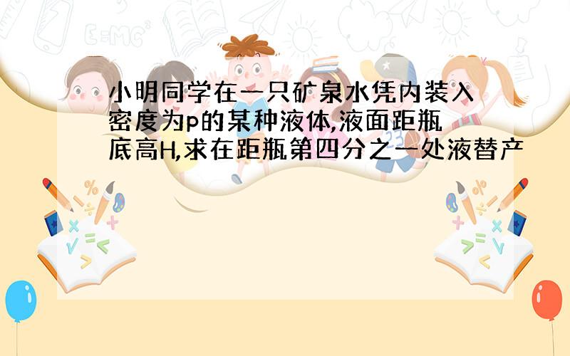 小明同学在一只矿泉水凭内装入密度为p的某种液体,液面距瓶底高H,求在距瓶第四分之一处液替产