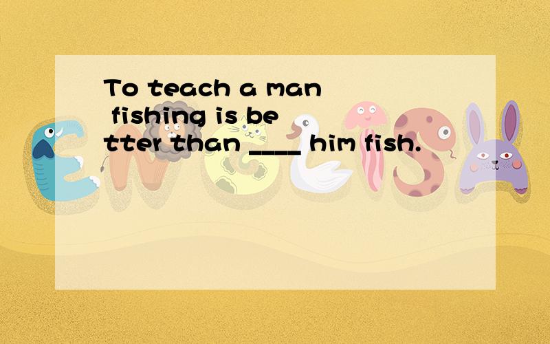 To teach a man fishing is better than ____ him fish.