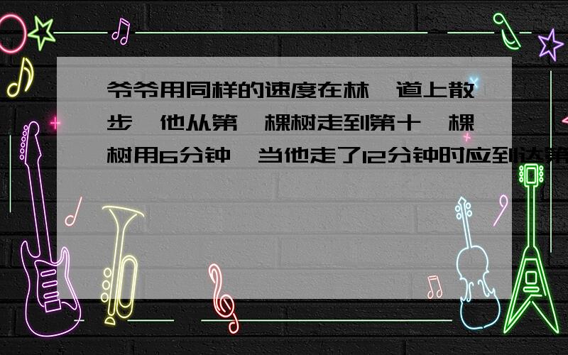 爷爷用同样的速度在林荫道上散步,他从第一棵树走到第十一棵树用6分钟,当他走了12分钟时应到达第几棵树?