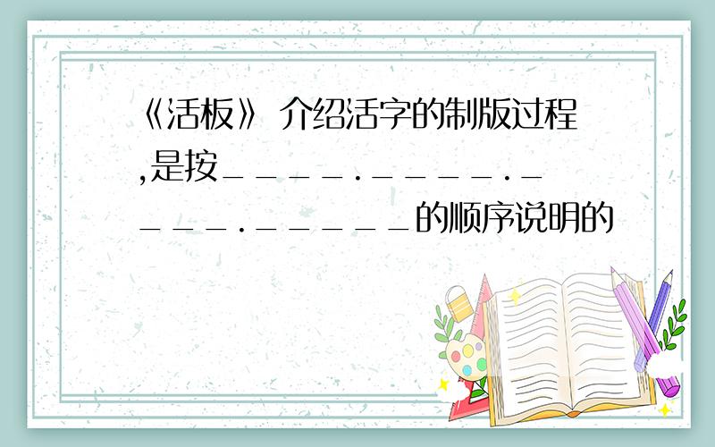 《活板》 介绍活字的制版过程,是按____.____.____._____的顺序说明的