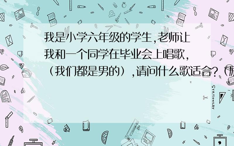 我是小学六年级的学生,老师让我和一个同学在毕业会上唱歌,（我们都是男的）,请问什么歌适合?（励志,离别,情歌还有啥啥的都