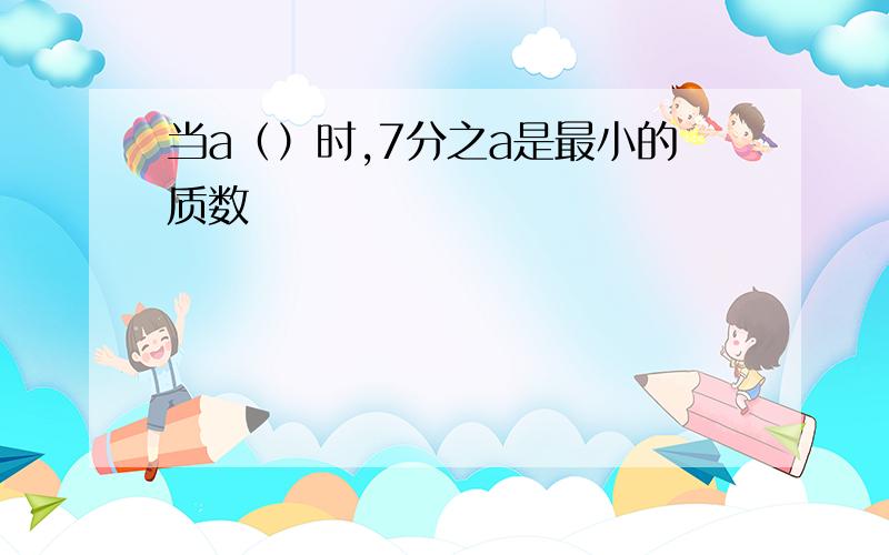 当a（）时,7分之a是最小的质数