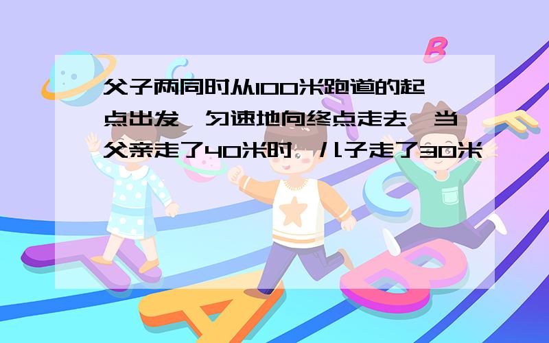 父子两同时从100米跑道的起点出发,匀速地向终点走去,当父亲走了40米时,儿子走了30米,