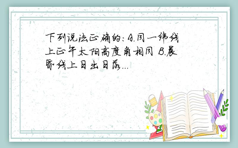 下列说法正确的:A.同一纬线上正午太阳高度角相同 B.晨昏线上日出日落...