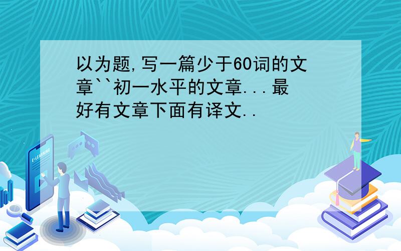 以为题,写一篇少于60词的文章``初一水平的文章...最好有文章下面有译文..