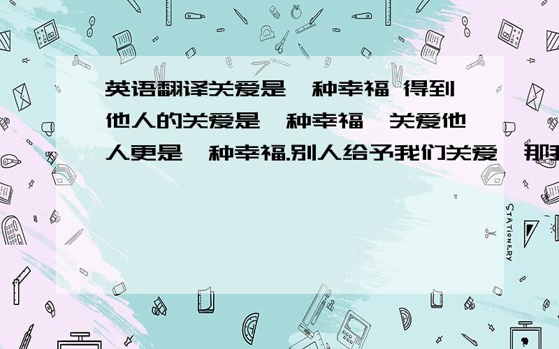 英语翻译关爱是一种幸福 得到他人的关爱是一种幸福,关爱他人更是一种幸福.别人给予我们关爱,那我们更应该去关心爱护他人,这