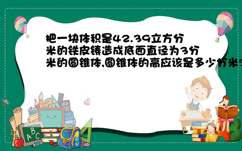 把一块体积是42.39立方分米的铁皮铸造成底面直径为3分米的圆锥体,圆锥体的高应该是多少分米?