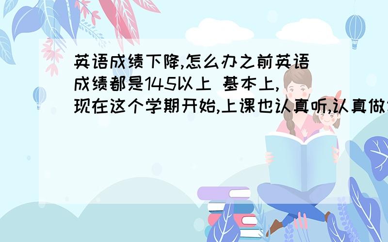 英语成绩下降,怎么办之前英语成绩都是145以上 基本上,现在这个学期开始,上课也认真听,认真做笔记,但是就是觉得整个人考