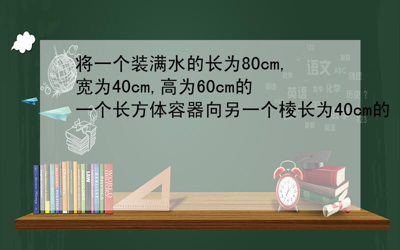 将一个装满水的长为80cm,宽为40cm,高为60cm的一个长方体容器向另一个棱长为40cm的